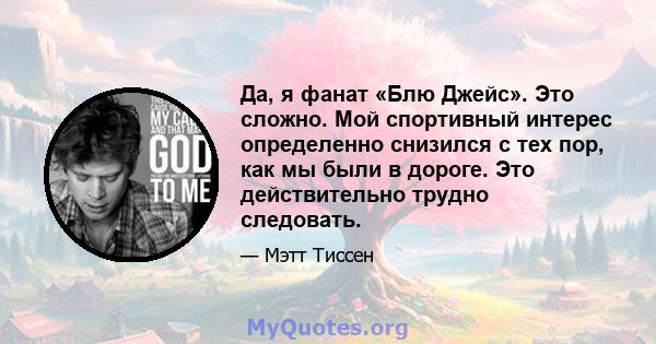 Да, я фанат «Блю Джейс». Это сложно. Мой спортивный интерес определенно снизился с тех пор, как мы были в дороге. Это действительно трудно следовать.