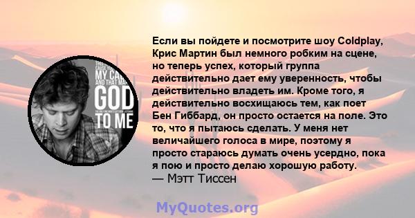 Если вы пойдете и посмотрите шоу Coldplay, Крис Мартин был немного робким на сцене, но теперь успех, который группа действительно дает ему уверенность, чтобы действительно владеть им. Кроме того, я действительно