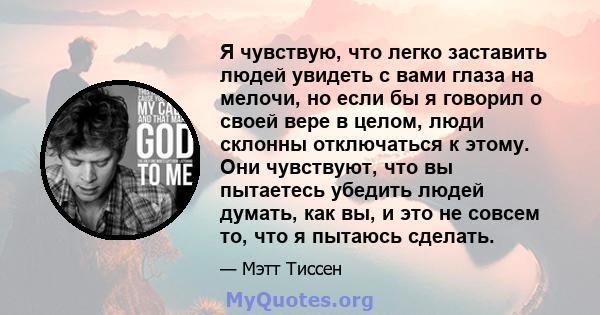 Я чувствую, что легко заставить людей увидеть с вами глаза на мелочи, но если бы я говорил о своей вере в целом, люди склонны отключаться к этому. Они чувствуют, что вы пытаетесь убедить людей думать, как вы, и это не