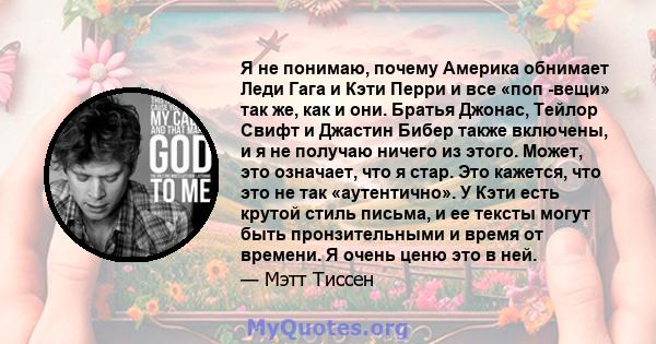 Я не понимаю, почему Америка обнимает Леди Гага и Кэти Перри и все «поп -вещи» так же, как и они. Братья Джонас, Тейлор Свифт и Джастин Бибер также включены, и я не получаю ничего из этого. Может, это означает, что я