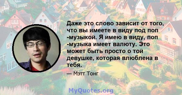 Даже это слово зависит от того, что вы имеете в виду под поп -музыкой. Я имею в виду, поп -музыка имеет валюту. Это может быть просто о той девушке, которая влюблена в тебя.