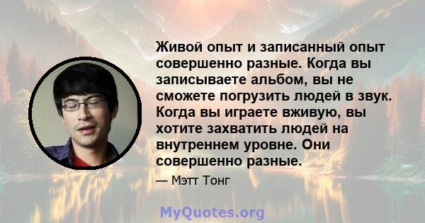 Живой опыт и записанный опыт совершенно разные. Когда вы записываете альбом, вы не сможете погрузить людей в звук. Когда вы играете вживую, вы хотите захватить людей на внутреннем уровне. Они совершенно разные.