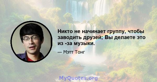 Никто не начинает группу, чтобы заводить друзей; Вы делаете это из -за музыки.