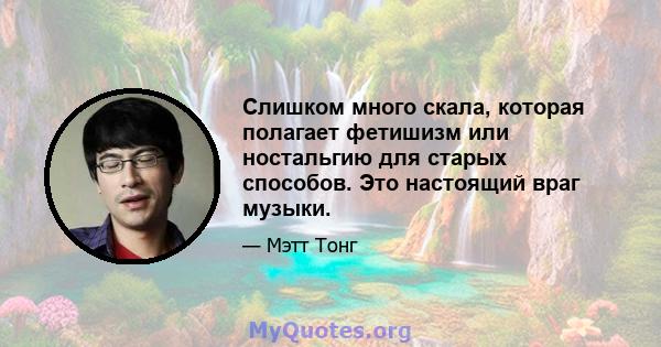 Слишком много скала, которая полагает фетишизм или ностальгию для старых способов. Это настоящий враг музыки.