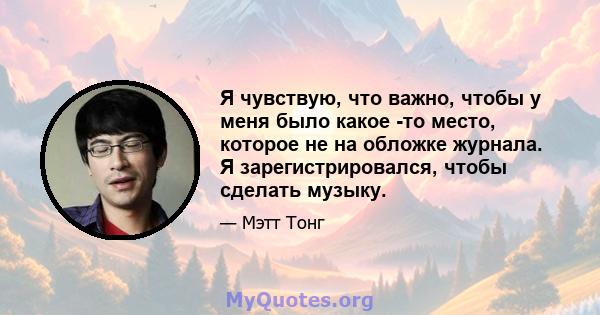 Я чувствую, что важно, чтобы у меня было какое -то место, которое не на обложке журнала. Я зарегистрировался, чтобы сделать музыку.