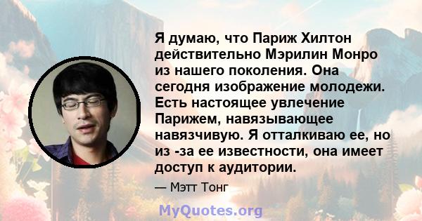 Я думаю, что Париж Хилтон действительно Мэрилин Монро из нашего поколения. Она сегодня изображение молодежи. Есть настоящее увлечение Парижем, навязывающее навязчивую. Я отталкиваю ее, но из -за ее известности, она