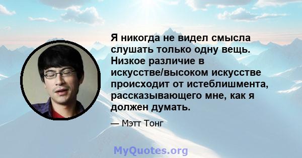 Я никогда не видел смысла слушать только одну вещь. Низкое различие в искусстве/высоком искусстве происходит от истеблишмента, рассказывающего мне, как я должен думать.