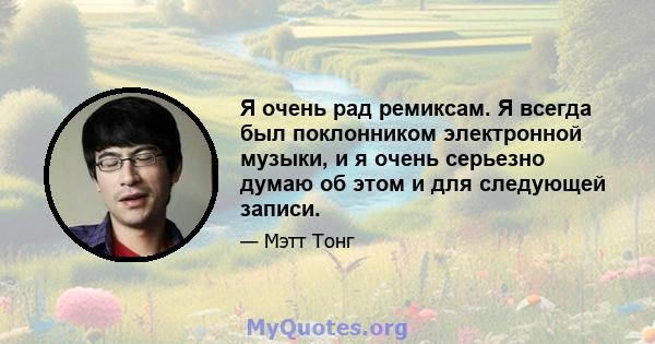 Я очень рад ремиксам. Я всегда был поклонником электронной музыки, и я очень серьезно думаю об этом и для следующей записи.