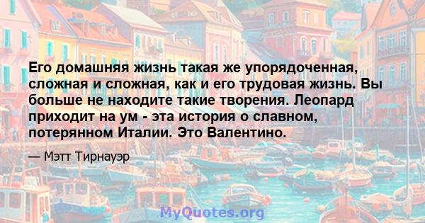 Его домашняя жизнь такая же упорядоченная, сложная и сложная, как и его трудовая жизнь. Вы больше не находите такие творения. Леопард приходит на ум - эта история о славном, потерянном Италии. Это Валентино.