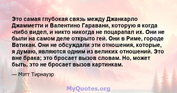 Это самая глубокая связь между Джанкарло Джамметти и Валентино Гаравани, которую я когда -либо видел, и никто никогда не поцарапал их. Они не были на самом деле открыто гей. Они в Риме, городе Ватикан. Они не обсуждали