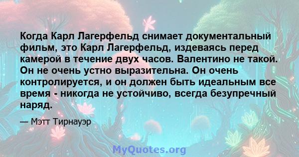 Когда Карл Лагерфельд снимает документальный фильм, это Карл Лагерфельд, издеваясь перед камерой в течение двух часов. Валентино не такой. Он не очень устно выразительна. Он очень контролируется, и он должен быть