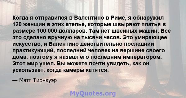 Когда я отправился в Валентино в Риме, я обнаружил 120 женщин в этих ателье, которые швыряют платья в размере 100 000 долларов. Там нет швейных машин. Все это сделано вручную на тысячи часов. Это умирающее искусство, и