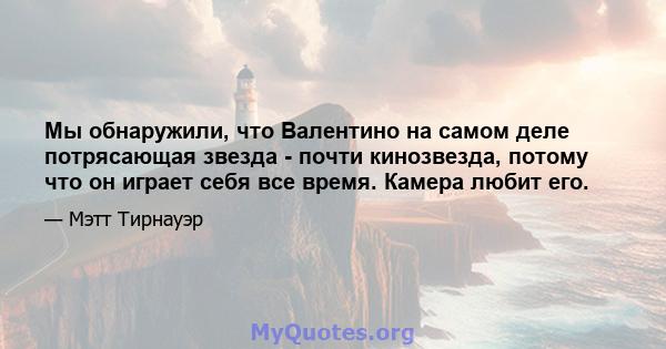 Мы обнаружили, что Валентино на самом деле потрясающая звезда - почти кинозвезда, потому что он играет себя все время. Камера любит его.