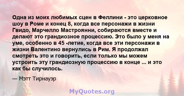 Одна из моих любимых сцен в Феллини - это церковное шоу в Роме и конец 8, когда все персонажи в жизни Гвидо, Марчелло Мастроянни, собираются вместе и делают это грандиозное процессию. Это было у меня на уме, особенно в