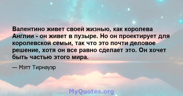 Валентино живет своей жизнью, как королева Англии - он живет в пузыре. Но он проектирует для королевской семьи, так что это почти деловое решение, хотя он все равно сделает это. Он хочет быть частью этого мира.