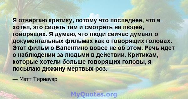 Я отвергаю критику, потому что последнее, что я хотел, это сидеть там и смотреть на людей, говорящих. Я думаю, что люди сейчас думают о документальных фильмах как о говорящих головах. Этот фильм о Валентино вовсе не об