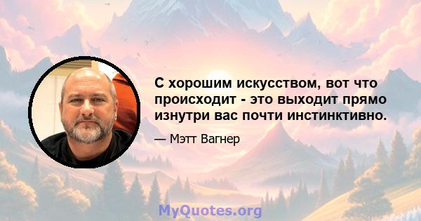 С хорошим искусством, вот что происходит - это выходит прямо изнутри вас почти инстинктивно.