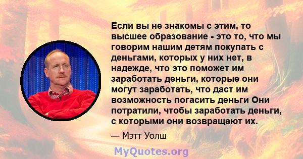 Если вы не знакомы с этим, то высшее образование - это то, что мы говорим нашим детям покупать с деньгами, которых у них нет, в надежде, что это поможет им заработать деньги, которые они могут заработать, что даст им