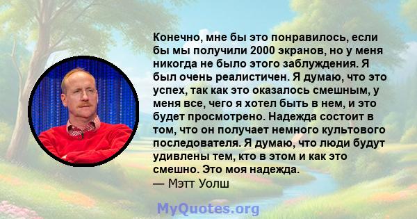 Конечно, мне бы это понравилось, если бы мы получили 2000 экранов, но у меня никогда не было этого заблуждения. Я был очень реалистичен. Я думаю, что это успех, так как это оказалось смешным, у меня все, чего я хотел