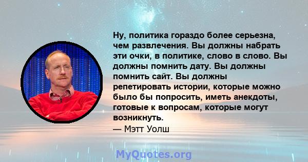 Ну, политика гораздо более серьезна, чем развлечения. Вы должны набрать эти очки, в политике, слово в слово. Вы должны помнить дату. Вы должны помнить сайт. Вы должны репетировать истории, которые можно было бы