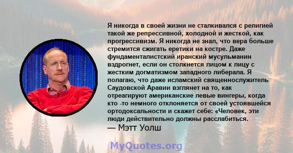 Я никогда в своей жизни не сталкивался с религией такой же репрессивной, холодной и жесткой, как прогрессивизм. Я никогда не знал, что вера больше стремится сжигать еретики на костре. Даже фундаменталистский иранский