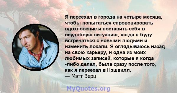 Я переехал в города на четыре месяца, чтобы попытаться спровоцировать вдохновение и поставить себя в неудобную ситуацию, когда я буду встречаться с новыми людьми и изменить локали. Я оглядываюсь назад на свою карьеру, и 