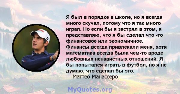 Я был в порядке в школе, но я всегда много скучал, потому что я так много играл. Но если бы я застрял в этом, я представляю, что я бы сделал что -то финансовое или экономичное. Финансы всегда привлекали меня, хотя