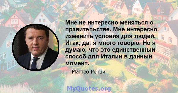 Мне не интересно меняться о правительстве. Мне интересно изменить условия для людей. Итак, да, я много говорю. Но я думаю, что это единственный способ для Италии в данный момент.