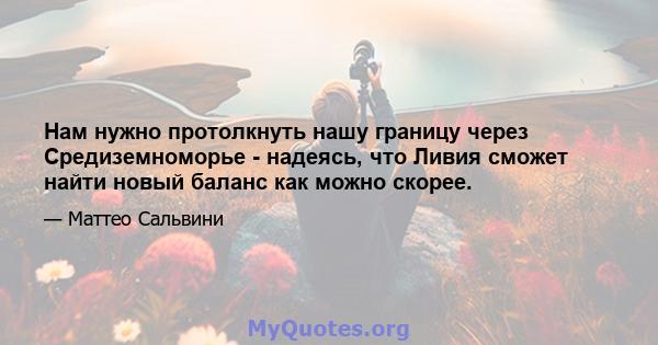 Нам нужно протолкнуть нашу границу через Средиземноморье - надеясь, что Ливия сможет найти новый баланс как можно скорее.