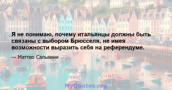 Я не понимаю, почему итальянцы должны быть связаны с выбором Брюсселя, не имея возможности выразить себя на референдуме.