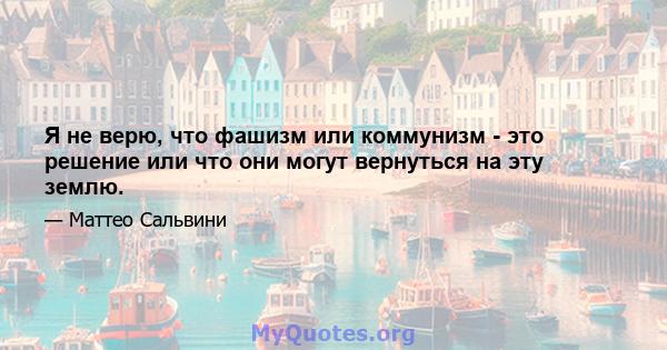 Я не верю, что фашизм или коммунизм - это решение или что они могут вернуться на эту землю.