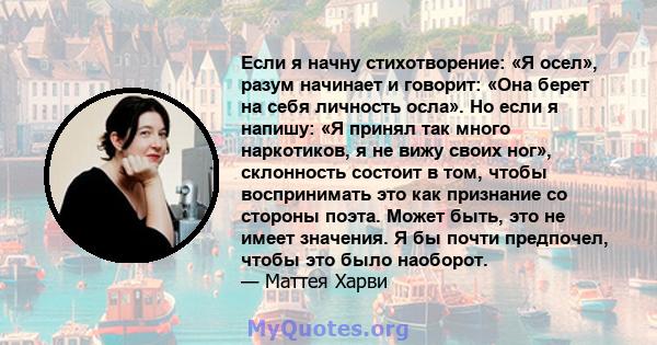 Если я начну стихотворение: «Я осел», разум начинает и говорит: «Она берет на себя личность осла». Но если я напишу: «Я принял так много наркотиков, я не вижу своих ног», склонность состоит в том, чтобы воспринимать это 