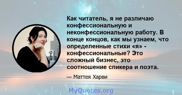 Как читатель, я не различаю конфессиональную и неконфессиональную работу. В конце концов, как мы узнаем, что определенные стихи «я» - конфессиональные? Это сложный бизнес, это соотношение спикера и поэта.