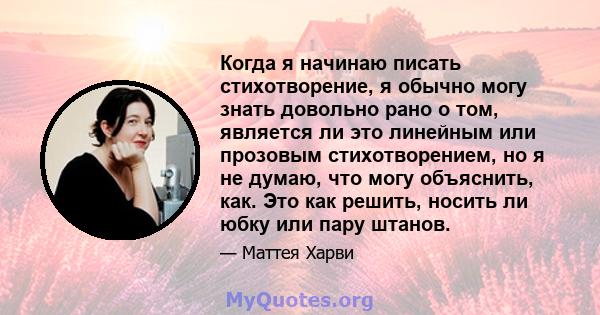 Когда я начинаю писать стихотворение, я обычно могу знать довольно рано о том, является ли это линейным или прозовым стихотворением, но я не думаю, что могу объяснить, как. Это как решить, носить ли юбку или пару штанов.