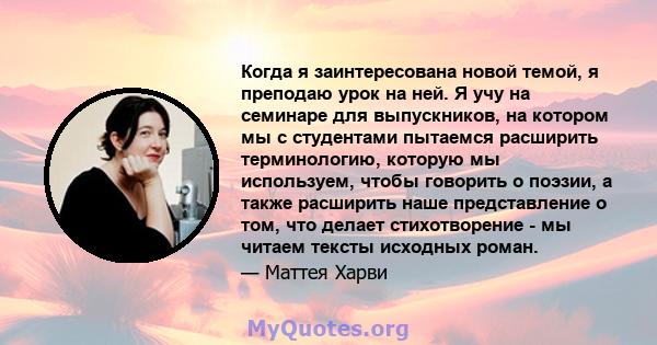 Когда я заинтересована новой темой, я преподаю урок на ней. Я учу на семинаре для выпускников, на котором мы с студентами пытаемся расширить терминологию, которую мы используем, чтобы говорить о поэзии, а также