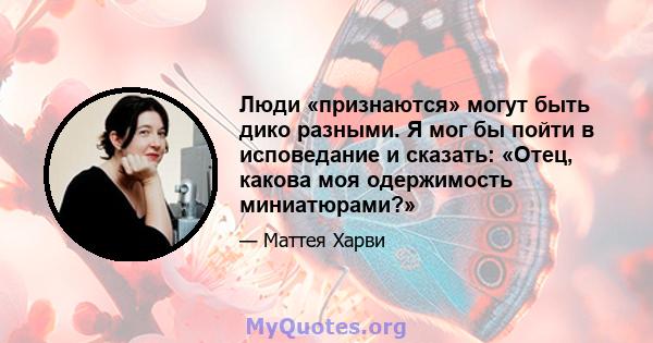 Люди «признаются» могут быть дико разными. Я мог бы пойти в исповедание и сказать: «Отец, какова моя одержимость миниатюрами?»