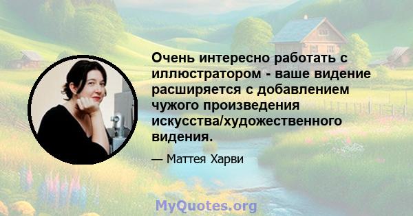 Очень интересно работать с иллюстратором - ваше видение расширяется с добавлением чужого произведения искусства/художественного видения.