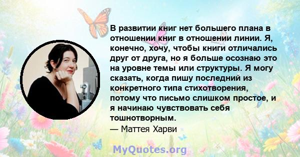 В развитии книг нет большего плана в отношении книг в отношении линии. Я, конечно, хочу, чтобы книги отличались друг от друга, но я больше осознаю это на уровне темы или структуры. Я могу сказать, когда пишу последний