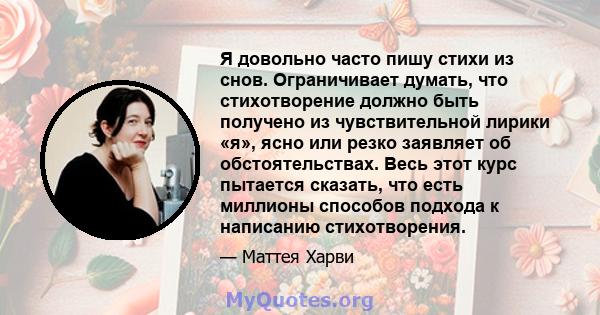 Я довольно часто пишу стихи из снов. Ограничивает думать, что стихотворение должно быть получено из чувствительной лирики «я», ясно или резко заявляет об обстоятельствах. Весь этот курс пытается сказать, что есть