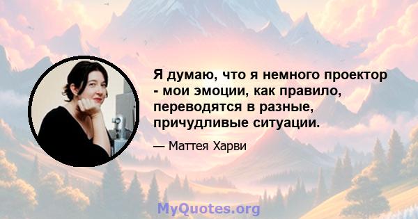 Я думаю, что я немного проектор - мои эмоции, как правило, переводятся в разные, причудливые ситуации.