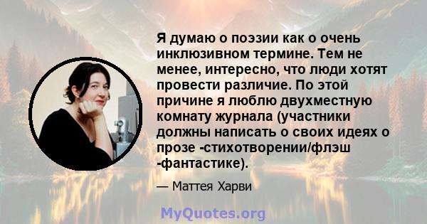 Я думаю о поэзии как о очень инклюзивном термине. Тем не менее, интересно, что люди хотят провести различие. По этой причине я люблю двухместную комнату журнала (участники должны написать о своих идеях о прозе