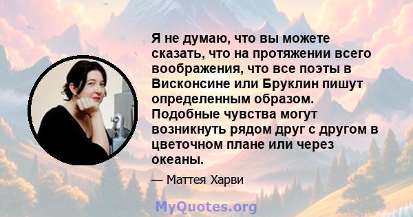 Я не думаю, что вы можете сказать, что на протяжении всего воображения, что все поэты в Висконсине или Бруклин пишут определенным образом. Подобные чувства могут возникнуть рядом друг с другом в цветочном плане или