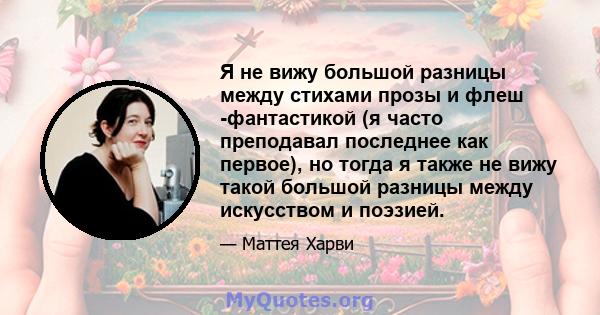 Я не вижу большой разницы между стихами прозы и флеш -фантастикой (я часто преподавал последнее как первое), но тогда я также не вижу такой большой разницы между искусством и поэзией.