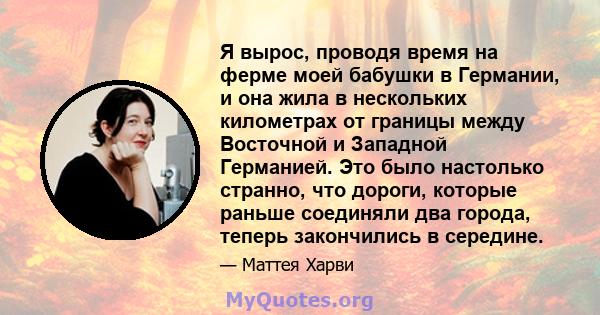 Я вырос, проводя время на ферме моей бабушки в Германии, и она жила в нескольких километрах от границы между Восточной и Западной Германией. Это было настолько странно, что дороги, которые раньше соединяли два города,