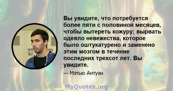 Вы увидите, что потребуется более пяти с половиной месяцев, чтобы вытереть кожуру; вырвать одеяло невежества, которое было оштукатурено и заменено этим мозгом в течение последних трехсот лет. Вы увидите.