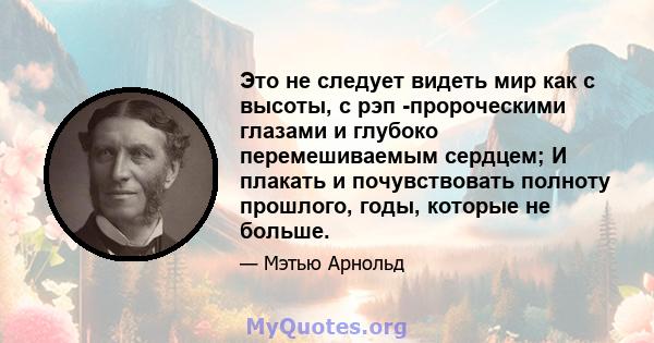 Это не следует видеть мир как с высоты, с рэп -пророческими глазами и глубоко перемешиваемым сердцем; И плакать и почувствовать полноту прошлого, годы, которые не больше.