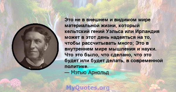 Это не в внешнем и видимом мире материальной жизни, который кельтский гений Уэльса или Ирландия может в этот день надеяться на то, чтобы рассчитывать много; Это в внутреннем мире мышления и науки. Что это было, что