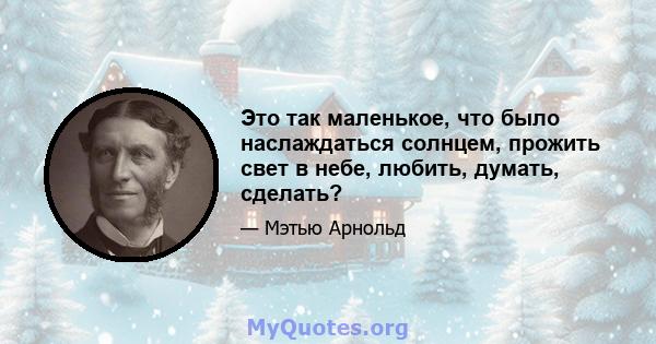 Это так маленькое, что было наслаждаться солнцем, прожить свет в небе, любить, думать, сделать?