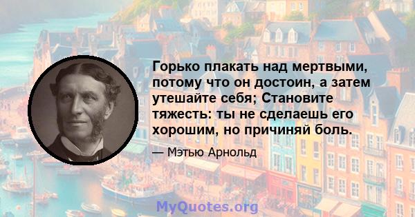 Горько плакать над мертвыми, потому что он достоин, а затем утешайте себя; Становите тяжесть: ты не сделаешь его хорошим, но причиняй боль.