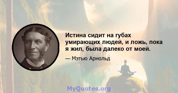 Истина сидит на губах умирающих людей, и ложь, пока я жил, была далеко от моей.